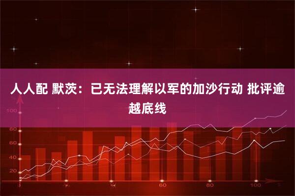人人配 默茨：已无法理解以军的加沙行动 批评逾越底线