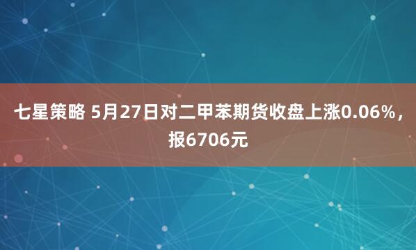 七星策略 5月27日对二甲苯期货收盘上涨0.06%，报6706元