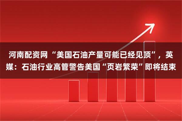 河南配资网 “美国石油产量可能已经见顶”，英媒：石油行业高管警告美国“页岩繁荣”即将结束