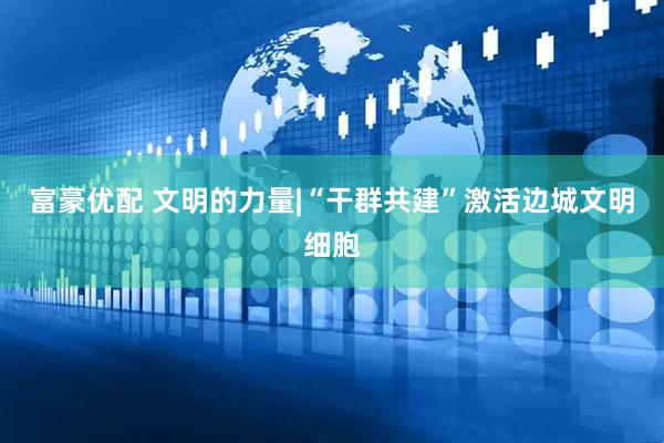 富豪优配 文明的力量|“干群共建”激活边城文明细胞