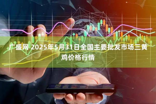 广盛网 2025年5月31日全国主要批发市场三黄鸡价格行情