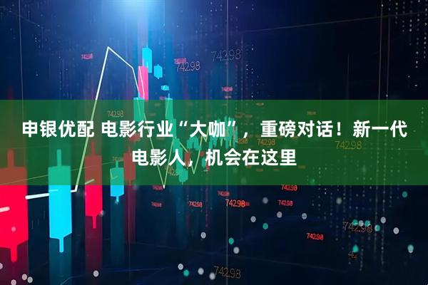 申银优配 电影行业“大咖”，重磅对话！新一代电影人，机会在这里