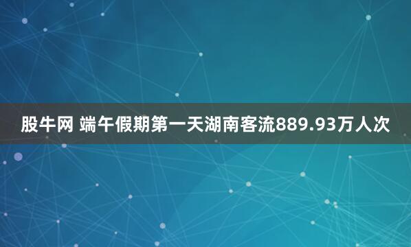 股牛网 端午假期第一天湖南客流889.93万人次