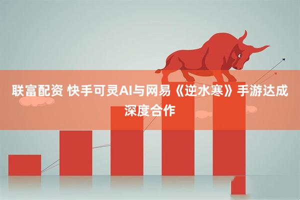 联富配资 快手可灵AI与网易《逆水寒》手游达成深度合作