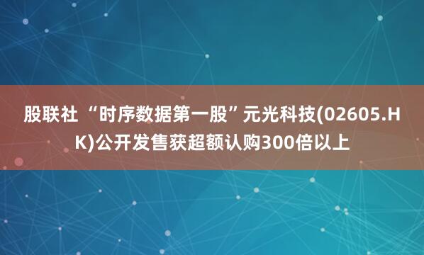 股联社 “时序数据第一股”元光科技(02605.HK)公开发售获超额认购300倍以上