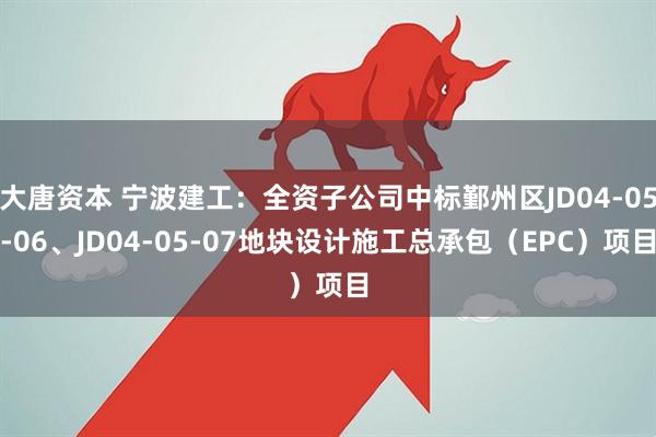 大唐资本 宁波建工：全资子公司中标鄞州区JD04-05-06、JD04-05-07地块设计施工总承包（EPC）项目