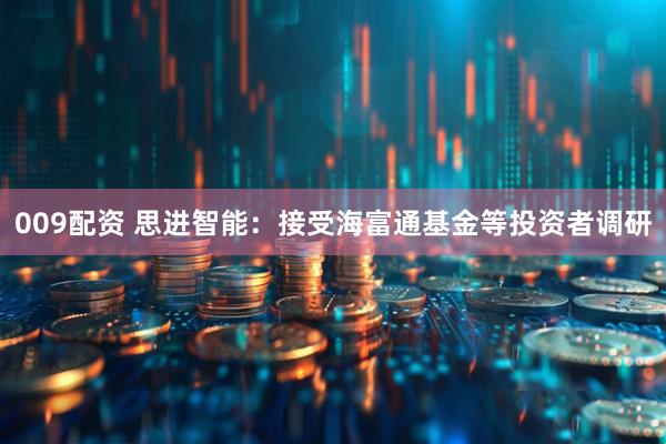 009配资 思进智能：接受海富通基金等投资者调研