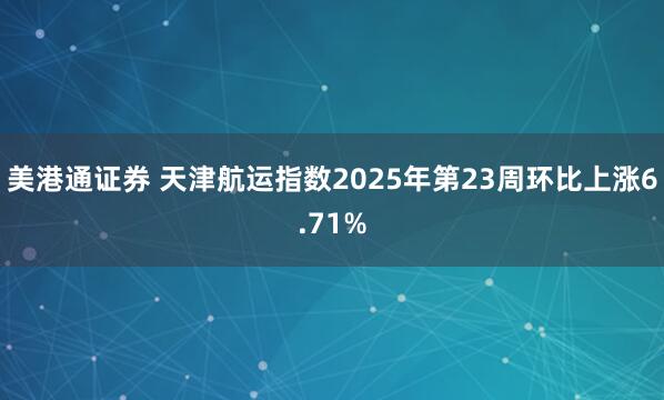 美港通证券 天津航运指数2025年第23周环比上涨6.71%