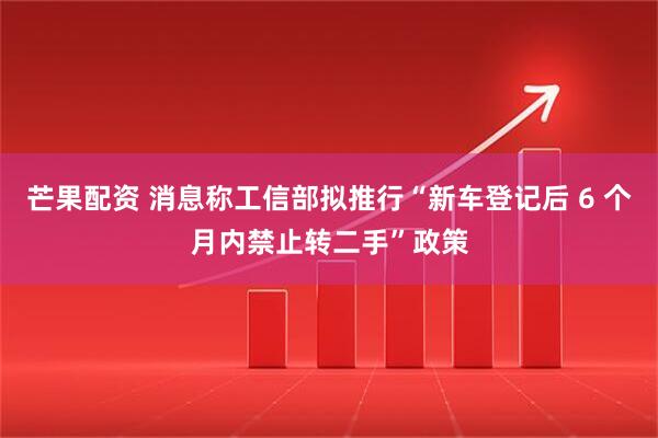 芒果配资 消息称工信部拟推行“新车登记后 6 个月内禁止转二手”政策