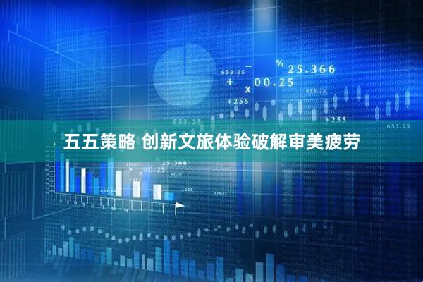 五五策略 创新文旅体验破解审美疲劳