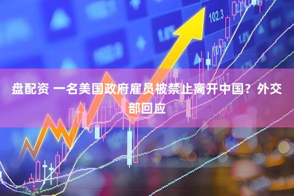 盘配资 一名美国政府雇员被禁止离开中国？外交部回应