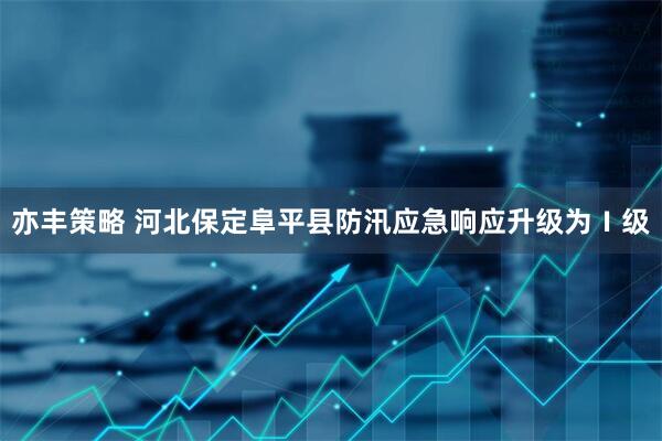 亦丰策略 河北保定阜平县防汛应急响应升级为Ⅰ级
