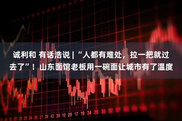 诚利和 有话浩说 | “人都有难处，拉一把就过去了”！山东面馆老板用一碗面让城市有了温度