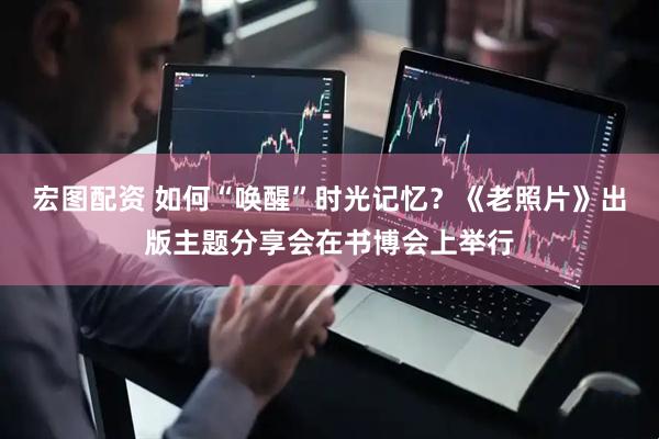 宏图配资 如何“唤醒”时光记忆？《老照片》出版主题分享会在书博会上举行