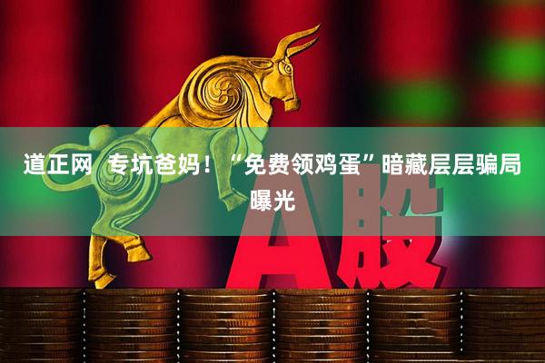 道正网  专坑爸妈！“免费领鸡蛋”暗藏层层骗局曝光