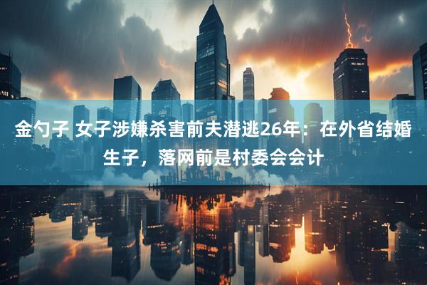 金勺子 女子涉嫌杀害前夫潜逃26年：在外省结婚生子，落网前是村委会会计