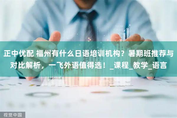 正中优配 福州有什么日语培训机构？暑期班推荐与对比解析，一飞外语值得选！_课程_教学_语言