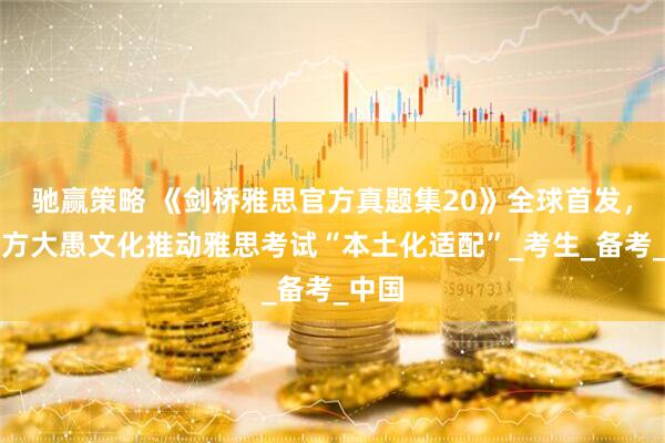 驰赢策略 《剑桥雅思官方真题集20》全球首发，新东方大愚文化推动雅思考试“本土化适配”_考生_备考_中国