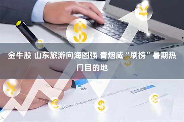 金牛股 山东旅游向海图强 青烟威“刷榜”暑期热门目的地
