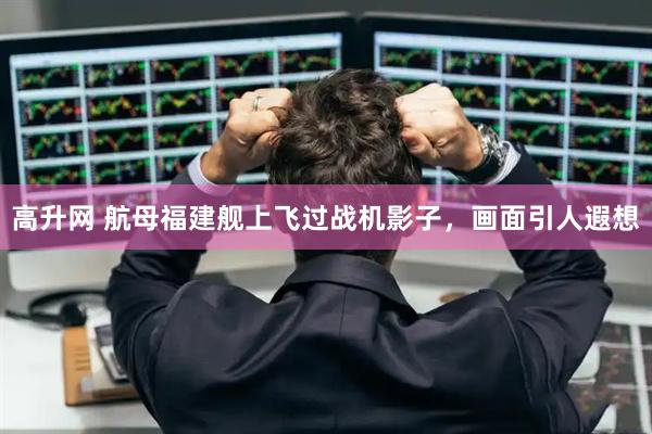高升网 航母福建舰上飞过战机影子，画面引人遐想