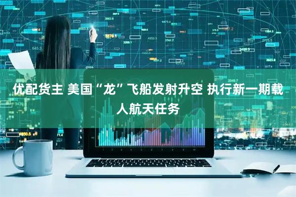 优配货主 美国“龙”飞船发射升空 执行新一期载人航天任务