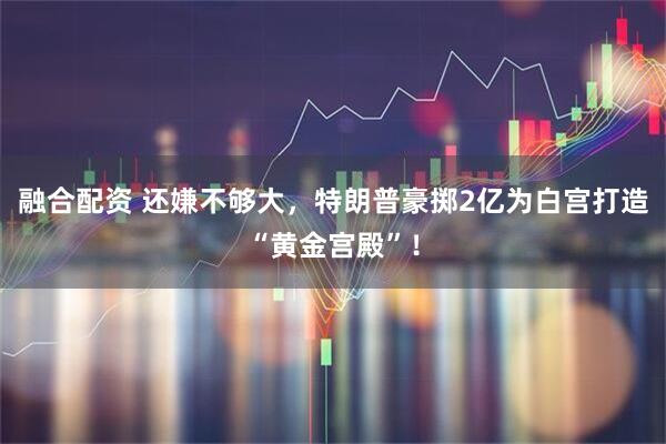 融合配资 还嫌不够大，特朗普豪掷2亿为白宫打造“黄金宫殿”！