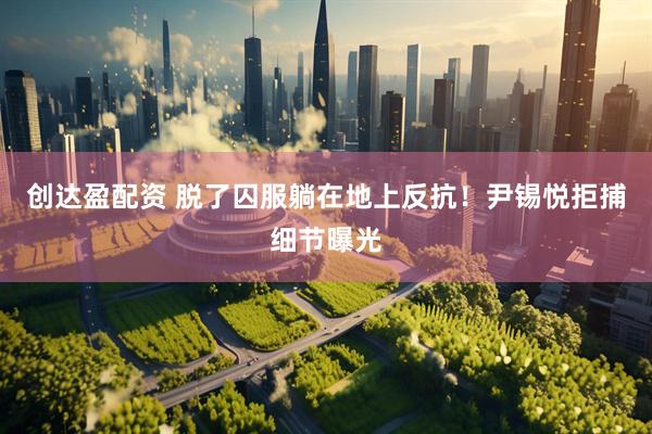 创达盈配资 脱了囚服躺在地上反抗！尹锡悦拒捕细节曝光