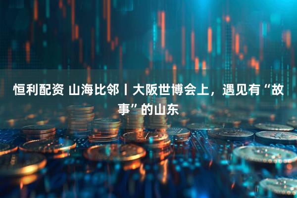 恒利配资 山海比邻丨大阪世博会上，遇见有“故事”的山东