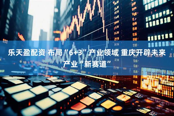 乐天盈配资 布局“6+3”产业领域 重庆开辟未来产业“新赛道”
