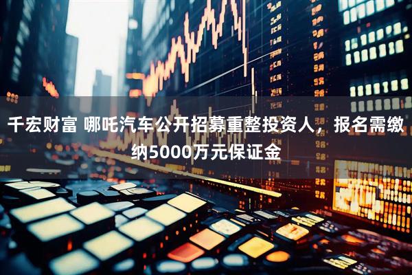 千宏财富 哪吒汽车公开招募重整投资人，报名需缴纳5000万元保证金