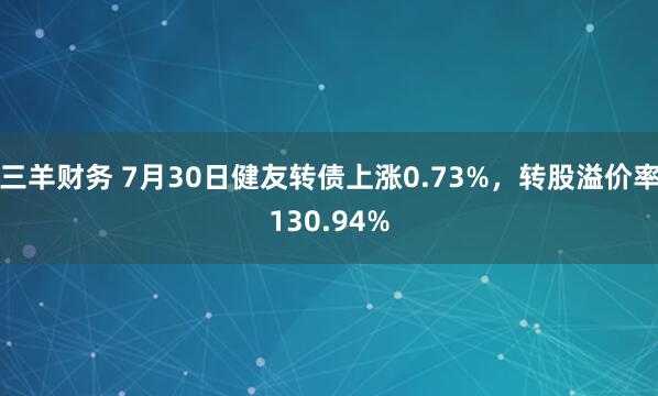 三羊财务 7月30日健友转债上涨0.73%，转股溢价率130.94%