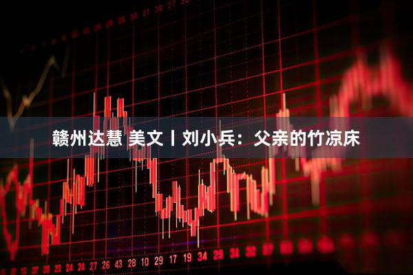 赣州达慧 美文丨刘小兵：父亲的竹凉床