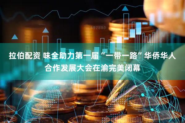 拉伯配资 味全助力第一届“一带一路”华侨华人合作发展大会在渝完美闭幕