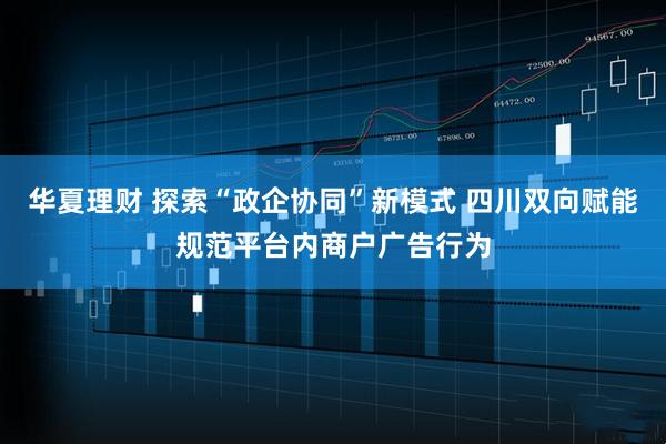 华夏理财 探索“政企协同”新模式 四川双向赋能规范平台内商户广告行为