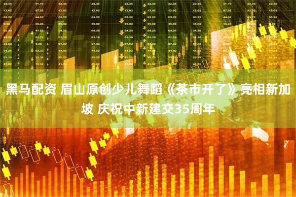 黑马配资 眉山原创少儿舞蹈《茶市开了》亮相新加坡 庆祝中新建交35周年