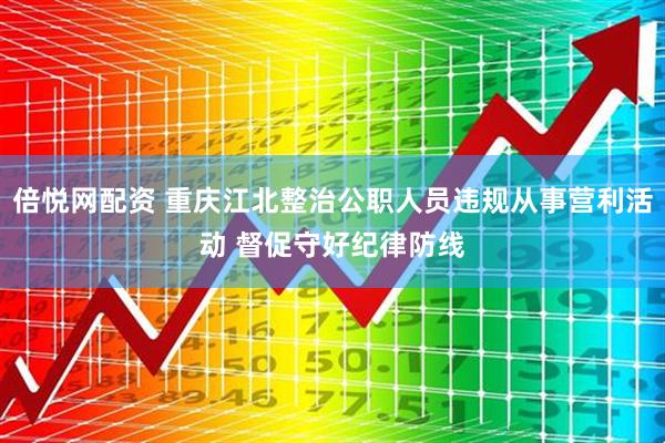 倍悦网配资 重庆江北整治公职人员违规从事营利活动 督促守好纪律防线