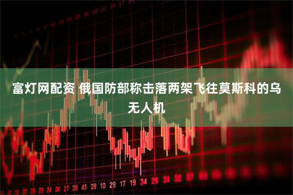 富灯网配资 俄国防部称击落两架飞往莫斯科的乌无人机
