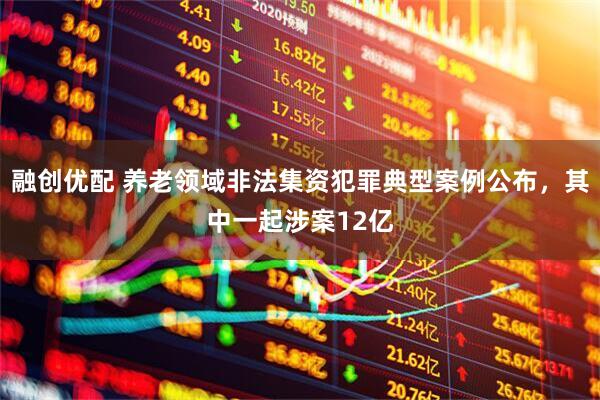 融创优配 养老领域非法集资犯罪典型案例公布，其中一起涉案12亿