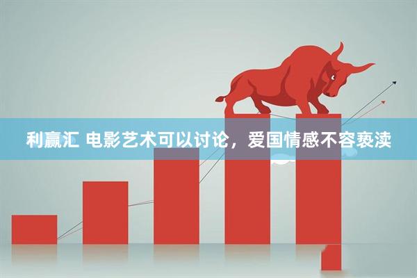 利赢汇 电影艺术可以讨论，爱国情感不容亵渎