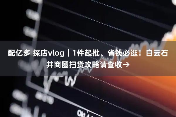 配亿多 探店vlog｜1件起批、省钱必逛！白云石井商圈扫货攻略请查收→