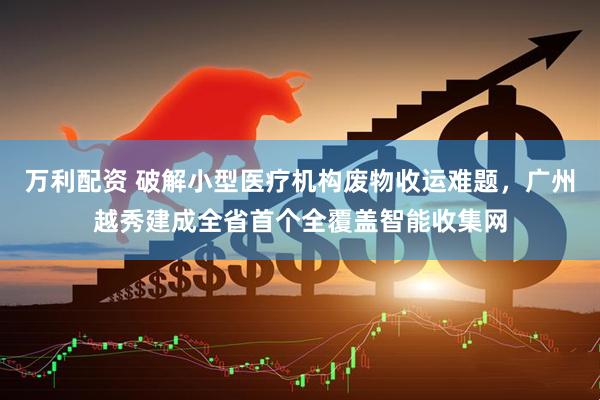 万利配资 破解小型医疗机构废物收运难题，广州越秀建成全省首个全覆盖智能收集网