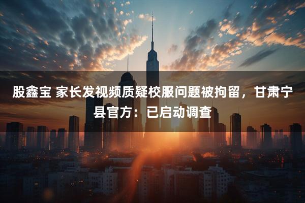 股鑫宝 家长发视频质疑校服问题被拘留，甘肃宁县官方：已启动调查