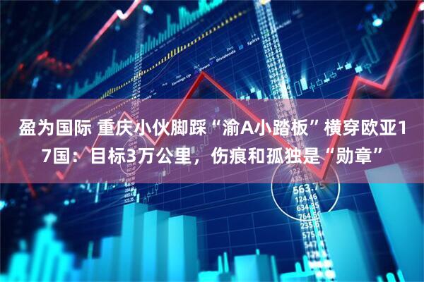 盈为国际 重庆小伙脚踩“渝A小踏板”横穿欧亚17国：目标3万公里，伤痕和孤独是“勋章”