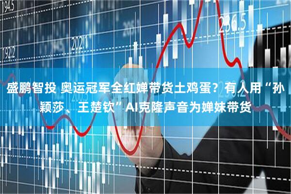 盛鹏智投 奥运冠军全红婵带货土鸡蛋？有人用“孙颖莎、王楚钦”AI克隆声音为婵妹带货