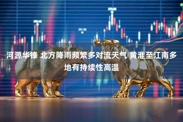 河源华锋 北方降雨频繁多对流天气 黄淮至江南多地有持续性高温