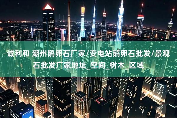 诚利和 潮州鹅卵石厂家/变电站鹅卵石批发/景观石批发厂家地址_空间_树木_区域