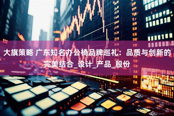 大旗策略 广东知名办公椅品牌巡礼：品质与创新的完美结合_设计_产品_股份
