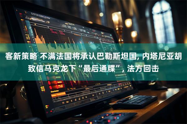 客新策略 不满法国将承认巴勒斯坦国, 内塔尼亚胡致信马克龙下“最后通牒”, 法方回击