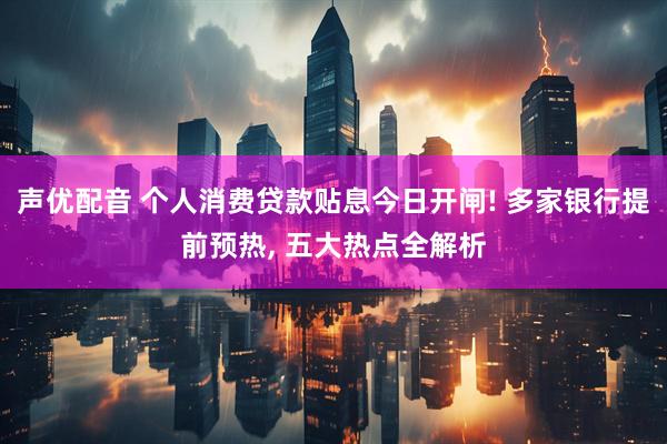 声优配音 个人消费贷款贴息今日开闸! 多家银行提前预热, 五大热点全解析