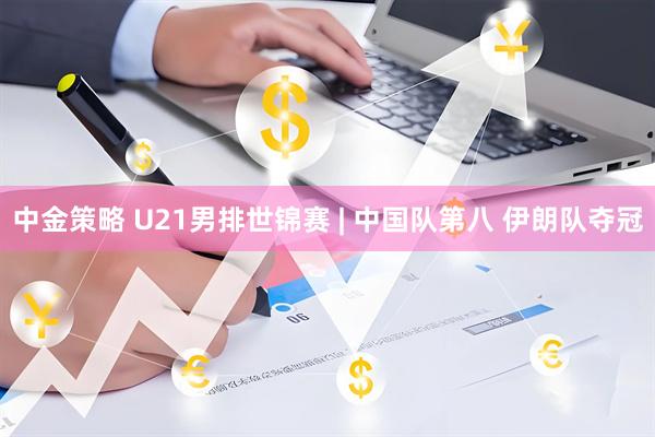 中金策略 U21男排世锦赛 | 中国队第八 伊朗队夺冠